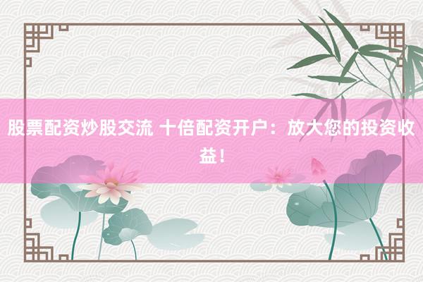 股票配资炒股交流 十倍配资开户：放大您的投资收益！