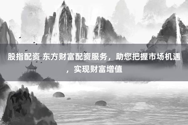 股指配资 东方财富配资服务，助您把握市场机遇，实现财富增值