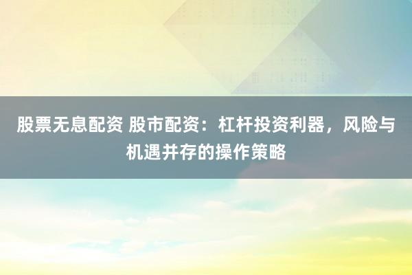 股票无息配资 股市配资：杠杆投资利器，风险与机遇并存的操作策略