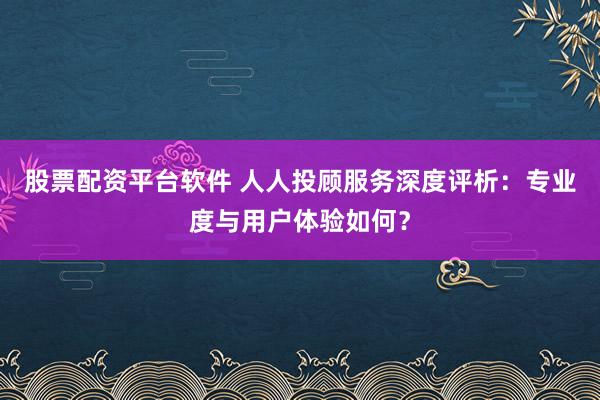 股票配资平台软件 人人投顾服务深度评析：专业度与用户体验如何？
