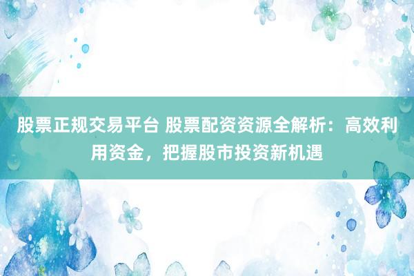 股票正规交易平台 股票配资资源全解析：高效利用资金，把握股市投资新机遇