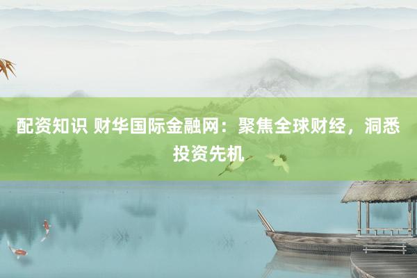配资知识 财华国际金融网：聚焦全球财经，洞悉投资先机