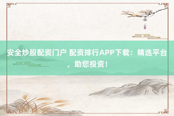 安全炒股配资门户 配资排行APP下载：精选平台，助您投资！