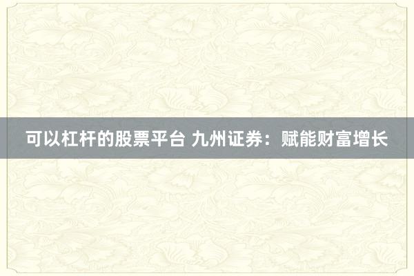 可以杠杆的股票平台 九州证券：赋能财富增长
