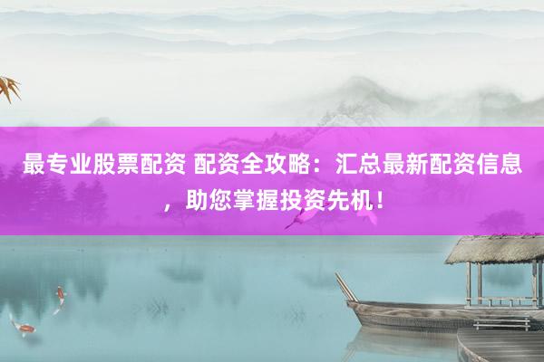 最专业股票配资 配资全攻略：汇总最新配资信息，助您掌握投资先机！