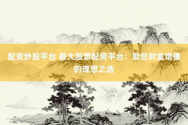 配资炒股平台 最大股票配资平台：助您财富增值的理想之选