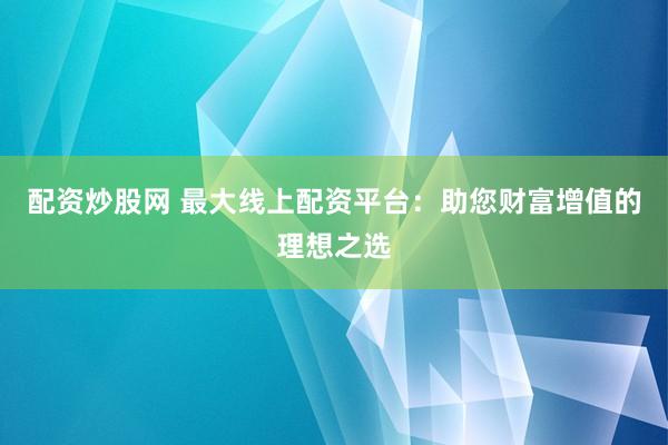 配资炒股网 最大线上配资平台：助您财富增值的理想之选
