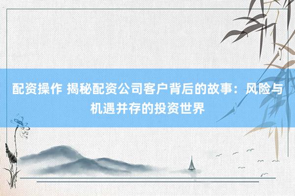 配资操作 揭秘配资公司客户背后的故事：风险与机遇并存的投资世界