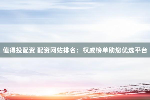 值得投配资 配资网站排名：权威榜单助您优选平台