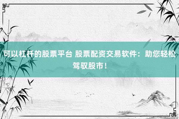 可以杠杆的股票平台 股票配资交易软件：助您轻松驾驭股市！