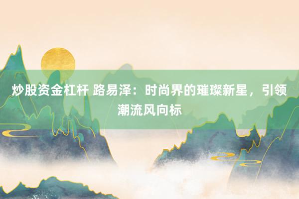 炒股资金杠杆 路易泽：时尚界的璀璨新星，引领潮流风向标