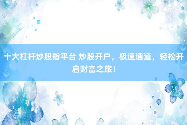 十大杠杆炒股指平台 炒股开户，极速通道，轻松开启财富之旅！