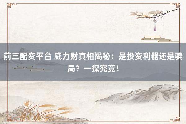 前三配资平台 威力财真相揭秘：是投资利器还是骗局？一探究竟！