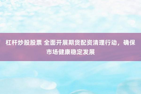 杠杆炒股股票 全面开展期货配资清理行动，确保市场健康稳定发展